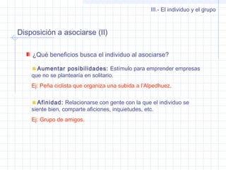 Disposición a asociarse (II)
III.- El individuo y el grupo
¿Qué beneficios busca el individuo al asociarse?
Aumentar posibilidades: Estímulo para emprender empresas
que no se plantearía en solitario.
Ej: Peña ciclista que organiza una subida a l’Alpedhuez.
Afinidad: Relacionarse con gente con la que el individuo se
siente bien, comparte aficiones, inquietudes, etc.
Ej: Grupo de amigos.
 