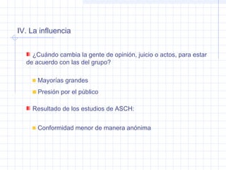 IV. La influencia
¿Cuándo cambia la gente de opinión, juicio o actos, para estar
de acuerdo con las del grupo?
Mayorías grandes
Presión por el público
Resultado de los estudios de ASCH:
Conformidad menor de manera anónima
 
