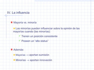 IV. La influencia
Mayoría vs. minoría
Las minorías pueden influenciar sobre la opinión de las
mayorías cuando (las minorías):
 Tienen un posición consistente
 Poseen un “alto status”
Además:
Mayorías → aportan sumisión
Minorías → aportan innovación
 