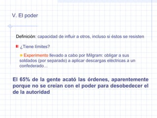 Definición: capacidad de influir a otros, incluso si éstos se resisten
V. El poder
El 65% de la gente acató las órdenes, aparentemente
porque no se creían con el poder para desobedecer el
de la autoridad
¿Tiene límites?
Experimento llevado a cabo por Milgram: obligar a sus
soldados (por separado) a aplicar descargas eléctricas a un
confederado…
 