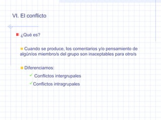 VI. El conflicto
¿Qué es?
Cuando se produce, los comentarios y/o pensamiento de
algún/os miembro/s del grupo son inaceptables para otro/s
Diferenciamos:
 Conflictos intergrupales
Conflictos intragrupales
 