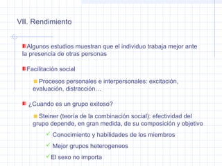 VII. Rendimiento
Algunos estudios muestran que el individuo trabaja mejor ante
la presencia de otras personas
Facilitación social
Procesos personales e interpersonales: excitación,
evaluación, distracción…
¿Cuando es un grupo exitoso?
Steiner (teoría de la combinación social): efectividad del
grupo depende, en gran medida, de su composición y objetivo
 Conocimiento y habilidades de los miembros
 Mejor grupos heterogeneos
El sexo no importa
 