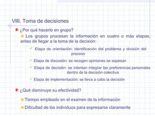 VIII. Toma de decisiones
¿Por qué hacerlo en grupo?
¿Qué disminuye su efectividad?
Los grupos procesan la información en cuatro o más etapas,
antes de llegar a la toma de la decisión:
 Etapa de orientación: identificación del problema y división del
proceso
 Etapa de discusión: se recogen opiniones se sopesan
 Etapa de decisión: se intentan integrar las preferencias personales
dentro de la decisión colectiva
 Etapa de implementación: se lleva a cabo la decisión
Tiempo empleado en el examen de la información
Dificultad de los individuos para expresarse claramente
 