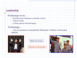 Leadership
El liderazgo no es…
… El poder para manipular o controlar a otros
… Talento innato
… La llave para el éxito del grupo
El liderazgo …
… Es un proceso el cual permite influenciar i motivar a otros para
obtener:
Metas de Grupo
Objetivos Individuales
 