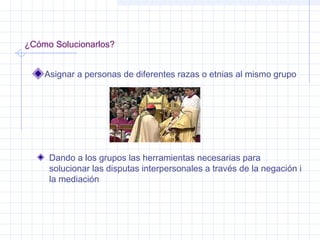 ¿Cómo Solucionarlos?
Asignar a personas de diferentes razas o etnias al mismo grupo
Dando a los grupos las herramientas necesarias para
solucionar las disputas interpersonales a través de la negación i
la mediación
 