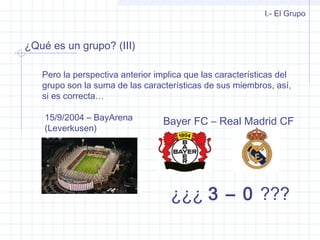 ¿Qué es un grupo? (III)
Pero la perspectiva anterior implica que las características del
grupo son la suma de las características de sus miembros, así,
si es correcta…
I.- El Grupo
15/9/2004 – BayArena
(Leverkusen)
Bayer FC – Real Madrid CF
¿¿¿ 3 – 0 ???
 
