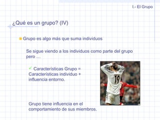 ¿Qué es un grupo? (IV)
I.- El Grupo
Grupo es algo más que suma individuos
Se sigue viendo a los individuos como parte del grupo
pero …
 Características Grupo =
Características individuo +
influencia entorno.
Grupo tiene influencia en el
comportamiento de sus miembros.
 