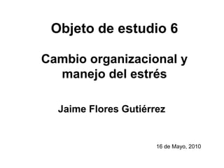 Objeto de estudio 6Cambio organizacional y manejo del estrés Jaime Flores Gutiérrez 16 de Mayo, 2010 