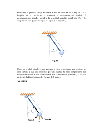 Considere el péndulo simple de masa m que se muestra en la Fig. P1.7. Si la
longitud de la cuerda es L determine el movimiento del péndulo. El
desplazamiento angular inicial y la velocidad angular inicial son 𝜃 𝑂 𝑦 𝜃𝑜
̇ ,
respectivamente. (Considere que el ángulo 𝜃 es pequeño)
Nota: un péndulo simple es una partícula o masa concentrada que oscila en un
arco vertical y que esta sostenida por una cuerda de masa insignificante. Las
únicas fuerzas que actúan en la masa m son: la fuerza de la gravedad y la tensión
en la cuerda (despreciando las fuerzas de fricción).
SOLUCION:
Fig. P1.7
W
ϴ
L
O
W
ϴ
L
O
Wsenϴ Wcos ϴ
T
 
