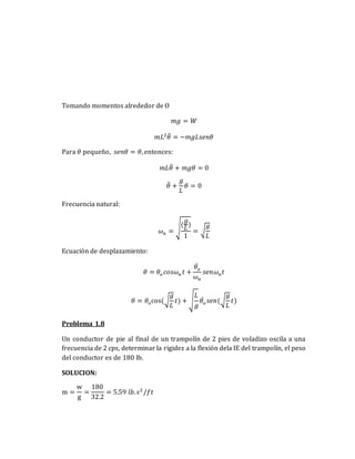 Tomando momentos alrededor de O
𝑚𝑔 = 𝑊
𝑚𝐿2
𝜃̈ = −𝑚𝑔𝐿𝑠𝑒𝑛𝜃
Para 𝜃 pequeño, 𝑠𝑒𝑛𝜃 = 𝜃, entonces:
𝑚𝐿𝜃̈ + 𝑚𝑔𝜃 = 0
𝜃̈ +
𝑔
𝐿
𝜃 = 0
Frecuencia natural:
𝜔𝑛 = √
(
𝑔
𝐿
)
1
= √
𝑔
𝐿
Ecuación de desplazamiento:
𝜃 = 𝜃𝑜𝑐𝑜𝑠𝜔𝑛 𝑡 +
𝜃𝑜
̇
𝜔𝑛
𝑠𝑒𝑛𝜔𝑛𝑡
𝜃 = 𝜃𝑜cos(√
𝑔
𝐿
𝑡) + √
𝐿
𝑔
𝜃𝑜
̇ 𝑠𝑒𝑛(√
𝑔
𝐿
𝑡)
Problema 1.8
Un conductor de pie al final de un trampolín de 2 pies de voladizo oscila a una
frecuencia de 2 cps, determinar la rigidez a la flexión dela IE del trampolín, el peso
del conductor es de 180 lb.
SOLUCION:
m =
w
g
=
180
32.2
= 5.59 𝑙𝑏.𝑠2
/𝑓𝑡
 