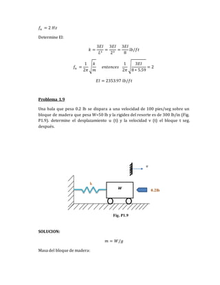 𝑓𝑛 = 2 𝐻𝑧
Determine EI:
𝑘 =
3𝐸𝐼
𝐿3
=
3𝐸𝐼
23
=
3𝐸𝐼
8
𝑙𝑏/𝑓𝑡
𝑓𝑛 =
1
2𝜋
√
𝑘
𝑚
𝑒𝑛𝑡𝑜𝑛𝑐𝑒𝑠
1
2𝜋
√
3𝐸𝐼
8 ∗ 5.59
= 2
𝐸𝐼 = 2353.97 𝑙𝑏/𝑓𝑡
Problema 1.9
Una bala que pesa 0.2 lb se dispara a una velocidad de 100 pies/seg sobre un
bloque de madera que pesa W=50 lb y la rigidez del resorte es de 300 lb/in (Fig.
P1.9). determine el desplazamiento u (t) y la velocidad v (t) el bloque t seg.
después.
SOLUCION:
𝑚 = 𝑊/𝑔
Masa del bloque de madera:
W
u
k
0.2lb
Fig. P1.9
 