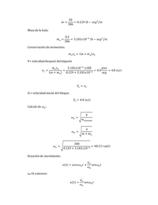 𝑚 =
50
386
= 0.129 𝑙𝑏 − 𝑠𝑒𝑔2
/𝑖𝑛
Masa de la bala:
𝑚𝑜 =
0.2
386
= 5.181𝑥10−4
𝑙𝑏 − 𝑠𝑒𝑔2
/𝑖𝑛
Conservación de momentos:
𝑚𝑜𝑣𝑜 = (𝑚 + 𝑚𝑜)𝑣𝑓
V= velocidad después del impacto
𝑣𝑓 =
𝑚𝑜𝑣𝑜
(𝑚 + 𝑚𝑜)
=
5.181𝑥10−4
𝑥100
0.129 + 5.181𝑥10−4
= 0.4
𝑝𝑖𝑒𝑠
𝑠𝑒𝑔
= 4.8 𝑖𝑛/𝑠
𝑉𝑜 = 𝑣𝑓
Vo= velocidad inicial del bloque.
𝑉𝑜 = 4.8 𝑖𝑛/𝑠
Calculo de 𝜔𝑛:
𝜔𝑛 = √
𝑘
𝑚𝑠𝑖𝑠𝑡𝑒𝑚𝑎
𝜔𝑛 = √
𝑘
𝑚 + 𝑚𝑜
𝜔𝑛 = √
300
0.129 + 5.181𝑥10−4
= 48.13 𝑟𝑎𝑑/𝑠
Ecuación de movimiento:
𝑢(𝑡) = 𝑢𝑐𝑜𝑠𝜔𝑛𝑡 +
𝑢𝑜
̇
𝜔𝑛
𝑠𝑒𝑛𝜔𝑛𝑡
uo=0, entonces
𝑢(𝑡) =
𝑢𝑜
̇
𝜔𝑛
𝑠𝑒𝑛𝜔𝑛𝑡
 