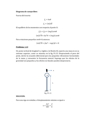 Diagrama de cuerpo libre:
Fuerza del resorte:
𝑓𝑠 = 𝑘𝑎𝜃
𝑓1 = (𝑚)𝐿𝜃̈
El equilibrio de los momentos con respecto al punto O:
𝑓1L + 𝑓𝑠a = (𝑚𝑔)𝐿𝑠𝑒𝑛𝜃
(𝑚)𝐿2
𝜃̈ + 𝑘𝑎2
𝜃 = (𝑚𝑔)𝐿𝑠𝑒𝑛𝜃
Para rotaciones pequeñas senϴ=ϴ,entonces:
(𝑚)𝐿2
𝜃̈ + (𝑘𝑎2
− 𝑚𝑔𝐿)𝜃 = 0
Problema 1.13
Un poste vertical de longitud L y rigidez a la flexión EI, soporta una masa m en su
extremo superior, como se muestra en la fig. P1.13. Despreciando el peso del
poste, derive la ecuación diferencial para las pequeñas vibraciones horizontales
de la masa, y encuentre la frecuencia natural. Suponga que los efectos de la
gravedad son pequeños y los efectos no lineales pueden despreciarse.
SOLUCION:
Para una viga en voladizo, el desplazamiento máximo es igual a:
x =
𝑃𝐿3
3𝐸𝐼
=
𝑃
𝑘
m
L
u
Fig. P1.13
 