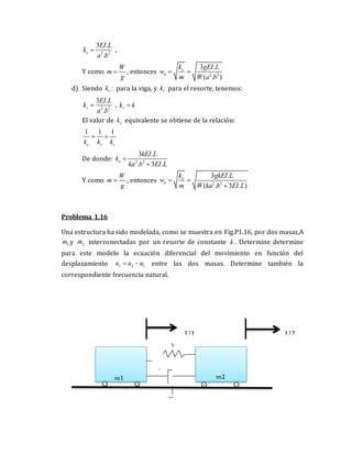 2 2
3 .
.
v
EI L
k
a b
 ,
Y como
W
m
g
 , entonces 2 2
3 .
( . )
v
n
k gEI L
w
m W a b
 
d) Siendo :
v
k para la viga, y r
k para el resorte, tenemos:
2 2
3 .
.
v
EI L
k
a b
 , r
k k

El valor de e
k equivalente se obtiene de la relación:
1 1 1
e r v
k k k
 
De donde: 2 2
3 .
. 3 .
e
kEI L
k
ka b EI L


Y como
W
m
g
 , entonces 2 2
3 .
( . 3 . )
e
n
k gkEI L
w
m W ka b EI L
 

Problema 1.16
Una estructura ha sido modelada, como se muestra en Fig.P1.16, por dos masas,A
1
m y 2
m interconectadas por un resorte de constante k . Determine determine
para este modelo la ecuación diferencial del movimiento en función del
desplazamiento 2 1
r
u u u
  entre las dos masas. Determine también la
correspondiente frecuencia natural.
U1 U2
k
c
m1 m2
 
