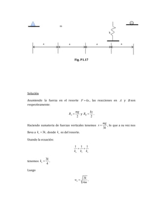 Fig. P1.17
Solución
Asumiendo la fuerza en el resorte F kx
 , las reacciones en A y B son
respectivamente:
2
A
mg
R  y
2
B
kx
R  .
Haciendo sumatoria de fuerzas verticales tenemos
3
mg
x
k
 , lo que a su vez nos
lleva a 3 ,
v
k k
 donde v
k es del resorte.
Usando la ecuación:
1 1 1
e r v
k k k
 
tenemos
3
4
e
k
k  .
Luego
3
4
n
k
w
m
 .
k
a
m
a
a
a
 