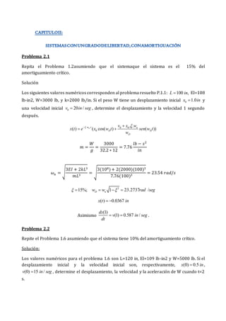Problema 2.1
Repita el Problema 1.2asumiendo que el sistemaque el sistema es el 15% del
amortiguamiento crítico.
Solución
Los siguientes valores numéricos corresponden al problema resuelto P.1.1: 100 ,
L in
 EI=108
lb-in2, W=3000 lb, y k=2000 lb/in. Si el peso W tiene un desplazamiento inicial 0 1.0
x in
 y
una velocidad inicial 0 20 /
v in seg
 , determine el desplazamiento y la velocidad 1 segundo
después.
. . 0 0
0
. .
( ) ( cos( ) ( ))
n
w t n
D D
D
v x w
x t e x w t sen w t
w
 
 
 
𝑚 =
𝑊
𝑔
=
3000
32.2 ∗ 12
= 7.76
𝑙𝑏 − 𝑠2
𝑖𝑛
𝜔𝑛 = √
3𝐸𝐼 + 2𝑘𝐿3
𝑚𝐿3
= √
3(108)+ 2(2000)(100)3
7.76(100)3
= 23.54 𝑟𝑎𝑑/𝑠
15%;
  2
1 23.2737 /
D n
w w rad seg

  
( ) 0.0367
x t in
 
Asimismo
(1)
(1) 0.587 /
dx
v in seg
dt
  .
Problema 2.2
Repite el Problema 1.6 asumiendo que el sistema tiene 10% del amortiguamiento crítico.
Solución:
Los valores numéricos para el problema 1.6 son L=120 in, EI=109 lb-in2 y W=5000 lb. Si el
desplazamiento inicial y la velocidad inicial son, respectivamente, (0) 0.5
x in
 ,
(0) 15 /
v in seg
 , determine el desplazamiento, la velocidad y la aceleración de W cuando t=2
s.
 