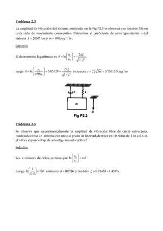 Problema 2.3
La amplitud de vibración del sistema mostrado en la Fig P2.3 se observa que decrece 5% en
cada ciclo de movimiento consecutivo. Determine el coeficiente de amortiguamiento c del
sistema 200 /
k lb in
 y 2
10 . /
m lb seg in
 .
Solución
El decremento logarítmico es 1
2
2
2
ln
1
u
u



 
 
 

 
,
luego 1
2
1
2
ln 0.05129
0.95 1
u
u



 
  
 

 
entonces 2 0.73013 . /
c km lb seg in

 
Problema 2.4
Se observa que experimentalmente la amplitud de vibración libre de cierta estructura,
modelada como un sistema con un solo grado de libertad, decrece en 10 ciclos de 1 in a 0.4 in.
¿Cuál es el porcentaje de amortiguamiento crítico?
Solución
Sea :
n número de ciclos, se tiene que 0
ln .
n
u
n
u

 

 
 
Luego
1
ln 10
0.4

 

 
 
entonces 0.0916
  y también 0.01458 1.458%
   .
 