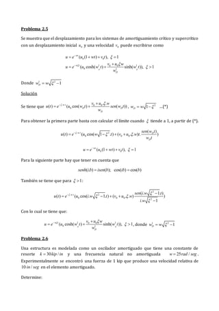 Problema 2.5
Se muestra que el desplazamiento para los sistemas de amortiguamiento crítico y supercrítico
con un desplazamiento inicial 0
u y una velocidad 0
v puede escribirse como
0 0
1 1
0 0
0 1
( (1 ) ), 1
( cosh( ) sinh( )), 1
D D
wt
w t
D
u e u wt v t
v u w
u e u w t w t
w






   

  
Donde 1 2
1
D
w w 
 
Solución
Se tiene que
. . 0 0
0
. .
( ) ( cos( ) ( ))
w t
D D
D
v u w
u t e u w t sen w t
w
 
 
  , 2
1
D
w w 
  …(*)
Para obtener la primera parte basta con calcular el límite cuando  tiende a 1, a partir de (*).
. . 2
0 0 0
( )
( ) ( cos( 1 . ) ( . . ) . )
w t D
D
sen w t
u t e u w t v u w t
w t

 

   
0 0
( (1 ) ), 1
wt
u e u wt v t 

   
Para la siguiente parte hay que tener en cuenta que
( . ) ( ); cos( ) cos( )
senh i b isen b ib b
 
También se tiene que para 1
  :
2
. . 2
0 0 0 2
( . 1. )
( ) ( cos( . 1. ) ( . . ) )
. 1
w t sen i w t
u t e u i w t v u w
i w
 
 

 
   

Con lo cual se tiene que:
1 1
0 0
0 1
( cosh( ) sinh( )), 1
D D
w t
D
v u w
u e u w t w t
w
 

 
   , donde 1 2
1
D
w w 
 
Problema 2.6
Una estructura es modelada como un oscilador amortiguado que tiene una constante de
resorte 30 /
k kip in
 y una frecuencia natural no amortiguada 25 /
w rad seg
 .
Experimentalmente se encontró una fuerza de 1 kip que produce una velocidad relativa de
10 /
in seg en el elemento amortiguado.
Determine:
 