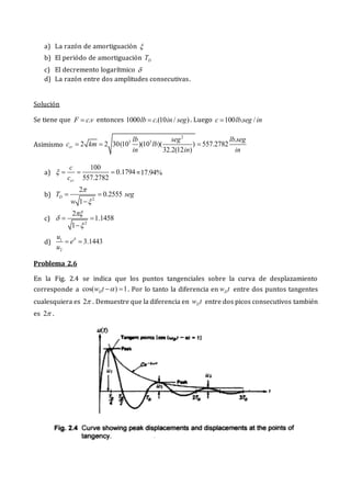 a) La razón de amortiguación 
b) El periódo de amortiguación D
T
c) El decremento logarítmico 
d) La razón entre dos amplitudes consecutivas.
Solución
Se tiene que .
F cv
 entonces 1000 .(10 / )
lb c in seg
 . Luego 100 . /
c lb seg in

Asimismo
2
3 3 .
2 2 30(10 )(10 )( ) 557.2782
32.2(12 )
cr
lb seg lb seg
c km lb
in in in
  
a)
100
0.1794
557.2782
cr
c
c
    =17.94%
b)
2
2
0.2555
1
D
T seg
w


 

c)
2
2
1.1458
1



 

d) 1
2
3.1443
u
e
u

 
Problema 2.6
En la Fig. 2.4 se indica que los puntos tangenciales sobre la curva de desplazamiento
corresponde a cos( ) 1
D
w t 
  . Por lo tanto la diferencia en D
w t entre dos puntos tangentes
cualesquiera es 2 . Demuestre que la diferencia en D
w t entre dos picos consecutivos también
es 2 .
 
