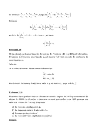 Se tiene que 1 1
1 2
. ...
i i i i k
i k i i i k
u u u u
u u u u
  
   
 , luego: 1 1
1 2
ln ln . ...
i i i i k
i k i i i k
u u u u
u u u u
  
   
   

   
   
Entonces
1 1
1 2
ln ln ln ... ln
i i i i k
i k i i i k
u u u u
u u u u
  
   
       
   
       
       
es decir: ln ...
i
i k
u
u
  

 
   
 
 
; k veces
 , por tanto:
ln .
i
i k
u
k
u


 

 
 
Problema 2.9
SE ha estimad que la amortiguación del sistema del Problema 1.11 es el 10% del valor crítico.
Determine la frecuencia amortiguada D
f del sistema y el valor absoluto del coeficiente de
amortiguación c .
Solución
Se establece el sistema de ecuaciones diferenciales
1
2
( ) ( , )
( ) ( , )
x t s x
t s x

 


gg
gg
Con la matriz de masas y de rigidez se halla w , y por tanto D
w , luego se halla D
f .
Problema 2.10
Un sistema de un grado de libertad consiste de una masa de peso de 386 lb y una constante de
rigidez 3000 /
k lb in
 . Al probar el sistema se encontró que una fuerza de 100lb produce una
velocidad relativa de 12 /
in seg . Encontrar
a) La razón de amortiguación,  .
b) La frecuencia natural de vibración, D
f .
c) Decremento logarítmico, .
d) La razón entre dos amplitudes consecutivas
Solución
 