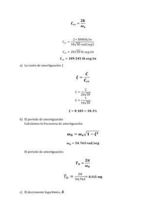 𝑪𝒄𝒓 =
𝟐𝒌
𝝎𝒏
𝐶𝑐𝑟 =
2 ∗ 3000𝑙𝑏/𝑖𝑛
10√30 𝑟𝑎𝑑/𝑠𝑒𝑔2
𝐶𝑐𝑟 = 20√30 𝑙𝑏.𝑠𝑒𝑔/𝑖𝑛
𝑪𝒄𝒓 = 𝟏𝟎𝟗.𝟓𝟒𝟓 𝒍𝒃.𝒔𝒆𝒈/𝒊𝒏
a) La razón de amortiguación 𝜉
𝝃 =
𝑪
𝑪𝒄𝒓
𝜉 =
2
20√30
𝜉 =
1
10√30
𝝃 = 𝟎.𝟏𝟖𝟑 = 𝟏𝟖.𝟑%
b) El período de amortiguación
Calculamos la frecuencia de amortiguación:
𝝎𝑫 = 𝝎𝒏√𝟏 − 𝝃𝟐
𝝎𝑫 = 𝟓𝟒.𝟕𝟔𝟑 𝒓𝒂𝒅/𝒔𝒆𝒈
El periodo de amortiguación:
𝑻𝑫 =
𝟐𝝅
𝝎𝑫
𝑇𝐷 =
2𝜋
54.763
= 0.115 seg
c) El decremento logarítmico, 𝜹
 