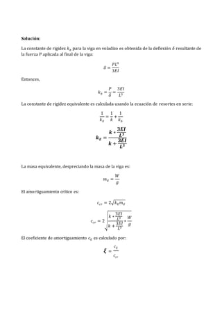 Solución:
La constante de rigidez 𝑘𝑏 para la viga en voladizo es obtenida de la deflexión 𝛿 resultante de
la fuerza P aplicada al final de la viga:
𝛿 =
𝑃𝐿3
3𝐸𝐼
Entonces,
𝑘𝑏 =
𝑃
𝛿
=
3𝐸𝐼
𝐿3
La constante de rigidez equivalente es calculada usando la ecuación de resortes en serie:
1
𝑘𝐸
=
1
𝑘
+
1
𝑘𝑏
𝒌𝑬 =
𝒌 ∗
𝟑𝑬𝑰
𝑳𝟑
𝒌 +
𝟑𝑬𝑰
𝑳𝟑
La masa equivalente, despreciando la masa de la viga es:
𝑚𝐸 =
𝑊
𝑔
El amortiguamiento crítico es:
𝑐𝑐𝑟 = 2√𝑘𝐸𝑚𝐸
𝑐𝑐𝑟 = 2√
𝑘 ∗
3𝐸𝐼
𝐿3
𝑘 +
3𝐸𝐼
𝐿3
∗
𝑊
𝑔
El coeficiente de amortiguamiento 𝑐𝐸 es calculado por:
𝝃 =
𝑐𝐸
𝑐𝑐𝑟
 