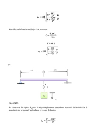 𝒄𝑬 = 𝟐𝝃√
𝒌 ∗
𝟑𝑬𝑰
𝑳𝟑
𝒌 +
𝟑𝑬𝑰
𝑳𝟑
∗
𝑾
𝒈
Considerando los datos del ejercicio tenemos:
𝝃 =
𝟎. 𝟏𝑪𝒄𝒓
𝑪𝒄𝒓
𝝃 = 𝟎. 𝟏
𝑐𝐸 = 0.22√
𝑘 ∗
3𝐸𝐼
𝐿3
𝑘 +
3𝐸𝐼
𝐿3
∗
𝑊
𝑔
SOLUCIÓN:
La constante de rigidez 𝑘𝑏 para la viga simplemente apoyada es obtenida de la deflexión 𝛿
resultante de la fuerza P aplicada en el centro de la viga:
𝑘𝑏 =
𝑃
𝛿
=
48𝐸𝐼
𝐿3
W
u
k
L/2 L/2
(b)
 
