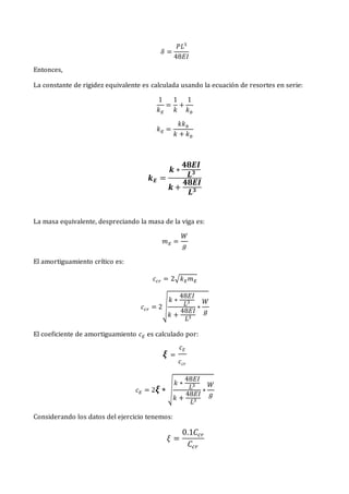𝛿 =
𝑃𝐿3
48𝐸𝐼
Entonces,
La constante de rigidez equivalente es calculada usando la ecuación de resortes en serie:
1
𝑘𝐸
=
1
𝑘
+
1
𝑘𝑏
𝑘𝐸 =
𝑘𝑘𝑏
𝑘 + 𝑘𝑏
𝒌𝑬 =
𝒌 ∗
𝟒𝟖𝑬𝑰
𝑳𝟑
𝒌 +
𝟒𝟖𝑬𝑰
𝑳𝟑
La masa equivalente, despreciando la masa de la viga es:
𝑚𝐸 =
𝑊
𝑔
El amortiguamiento crítico es:
𝑐𝑐𝑟 = 2√𝑘𝐸𝑚𝐸
𝑐𝑐𝑟 = 2√
𝑘 ∗
48𝐸𝐼
𝐿3
𝑘 +
48𝐸𝐼
𝐿3
∗
𝑊
𝑔
El coeficiente de amortiguamiento 𝑐𝐸 es calculado por:
𝝃 =
𝑐𝐸
𝑐𝑐𝑟
𝑐𝐸 = 2𝝃 ∗ √
𝑘 ∗
48𝐸𝐼
𝐿3
𝑘 +
48𝐸𝐼
𝐿3
∗
𝑊
𝑔
Considerando los datos del ejercicio tenemos:
𝜉 =
0.1𝐶𝑐𝑟
𝐶𝑐𝑟
 