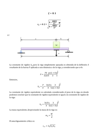 𝝃 = 𝟎. 𝟏
𝒄𝑬 = 𝟎. 𝟐 ∗ √
𝒌 ∗
𝟒𝟖𝑬𝑰
𝑳𝟑
𝒌 +
𝟒𝟖𝑬𝑰
𝑳𝟑
∗
𝑾
𝒈
La constante de rigidez 𝑘𝑏 para la viga simplemente apoyada es obtenida de la deflexión 𝛿
resultante de la fuerza P aplicada a una distancia a de la viga, y considerando que a>b:
𝛿 =
𝑃𝑏
3𝐿𝐸𝐼
[
𝑎(𝐿 + 𝑏)
3
]
3
2
Entonces,
𝑘𝑏 =
𝑃
𝛿
=
3𝐿𝐸𝐼
𝑏
[
3
𝑎(𝐿 + 𝑏)
]
3
2
La constante de rigidez equivalente es calculada considerando el peso de la viga, en donde
podemos concluir que la constante de rigidez equivalente es igual a la constante de rigidez de
la viga:
𝑘𝐸 =
3𝐿𝐸𝐼
𝑏
[
3
𝑎(𝐿 + 𝑏)
]
3
2
La masa equivalente, despreciando la masa de la viga es:
𝑚𝐸 =
𝑊
𝑔
El amortiguamiento crítico es:
𝑐𝑐𝑟 = 2√𝑘𝐸𝑚𝐸
W
u
a b
(c)
 