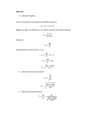 Solución:
 Calculo de rigidez:
Como son resortes conectados en paralelo, entonces:
𝑘𝑒 = 𝑘𝑣 + 𝑘𝑟 + 𝑘𝑟
Rigidez de viga en voladizo (kv), se obtiene a partir de la flecha máxima:
δ =
𝑃 ∗ 𝐿3
3 ∗ 𝐸 ∗ 𝐼
Entonces:
𝑘𝑣 =
3𝐸𝐼
𝐿3
Sustituyendo los valores de 𝑘𝑣 𝑦 𝑘𝑟 :
𝑘𝑒 =
3𝐸𝐼
𝐿3
+ 𝑘 + 𝑘
𝑘𝑒 =
3𝐸𝐼
𝐿3
+ 2𝑘
𝑘𝑒 =
3𝐸𝐼 + 2𝑘𝐿3
𝐿3
 Calculo de frecuencia natural:
𝜔𝑛 = √
𝑘𝑒
𝑚
𝜔𝑛 = √
3𝐸𝐼 + 2𝑘𝐿3
𝑚𝐿3
 Calculo de periodo natural:
𝑇 =
2𝜋
𝜔𝑛
=
2𝜋
√3𝐸𝐼 + 2𝑘𝐿3
𝑚𝐿3
 