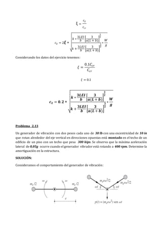 ξ =
𝑐𝐸
𝑐𝑐𝑟
𝑐𝐸 = 2𝝃 ∗
√
𝑘 ∗
3𝐿𝐸𝐼
𝑏
[
3
𝑎(𝐿 + 𝑏)
]
3
2
𝑘 +
3𝐿𝐸𝐼
𝑏
[
3
𝑎(𝐿 + 𝑏)
]
3
2
∗
𝑊
𝑔
Considerando los datos del ejercicio tenemos:
𝜉 =
0.1𝐶𝑐𝑟
𝐶𝑐𝑟
𝜉 = 0.1
𝒄𝑬 = 𝟎. 𝟐 ∗
√
𝒌 ∗
𝟑𝑳𝑬𝑰
𝒃
[
𝟑
𝒂(𝑳 + 𝒃)
]
𝟑
𝟐
𝒌 +
𝟑𝑳𝑬𝑰
𝒃
[
𝟑
𝒂(𝑳 + 𝒃)
]
𝟑
𝟐
∗
𝑾
𝒈
Problema 2.13
Un generador de vibración con dos pesos cada uno de 30 lb con una excentricidad de 10 in
que rotan alrededor del eje vertical en direcciones opuestas está montado en el techo de un
edificio de un piso con un techo que pesa 300 kips. Se observa que la máxima aceleración
lateral de 0,05g ocurre cuando el generador vibrador está rotando a 400 rpm. Determine la
amortiguación en la estructura.
SOLUCIÓN:
Consideramos el comportamiento del generador de vibración:
 
