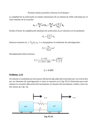 Posición inicial y posición y fuerzas en el tiempo t
La amplitud de la aceleración en estado estacionario de un sistema de 1GDL está dada por el
valor máximo de la ecuación:
𝒖
̈ 𝟎 =
𝒎𝒆𝒆
𝒌
𝝎𝟐
𝑹𝒅 =
𝒎𝒆𝒆
𝒎
𝝎𝟐
(
𝝎
𝝎𝒏
)
𝟐
𝑹𝒂
Donde el factor de amplificación dinámica de aceleración 𝑅𝑎se relaciona con 𝑅𝑎mediante:
𝑅𝑎 = (
𝜔
𝜔𝑛
)
2
𝑅𝑑
Entonces tenemos 𝑅𝑎 = 1
2
⁄ ξ y 𝜔𝑛 = 𝜔, despejamos el coeficiente de amortiguación:
ξ =
𝑚𝑒
2𝑢̈0𝑚
𝑒𝜔2
Reemplazando datos tenemos:
ξ =
2 ∗ 0.3
2 ∗ 19.3 ∗ 300
∗ 10 ∗ (
40𝜋
3
)
2
ξ = 0.909
Problema 2.14
Un sistema es modelado por dos masas vibratorias m1 y m2 interconectado por un resorte k y
por un elemento de amortiguación c como se muestra en la Fig. P2.14. Determine para este
sistema la ecuación diferencial del movimiento en función del movimiento relativo entre las
dos masas, ur = u2 – u1
Fig. P2.14
U1 U2
k
c
m1 m2
 