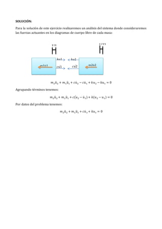 SOLUCIÓN:
Para la solución de este ejercicio realizaremos un análisis del sistema donde consideraremos
las fuerzas actuantes en los diagramas de cuerpo libre de cada masa:
𝑚2𝑢̈ 2 + 𝑚1𝑢̈1 + 𝑐𝑢̇ 2 − 𝑐𝑢̇ 1 + 𝑘𝑢2 − 𝑘𝑢1 = 0
Agrupando términos tenemos:
𝑚2𝑢̈ 2 + 𝑚1𝑢̈1 + 𝑐(𝑢
̇ 2 − 𝑢̇ 1)+ 𝑘(𝑢2 − 𝑢1) = 0
Por datos del problema tenemos:
𝑚2𝑢̈ 2 + 𝑚1𝑢̈1 + 𝑐𝑢̇ 𝑠 + 𝑘𝑢𝑠 = 0
U22
ku2
𝑐𝑢1
̇
m1ü1 m2ü2
U1
ku1
𝑐𝑢2
̇
 