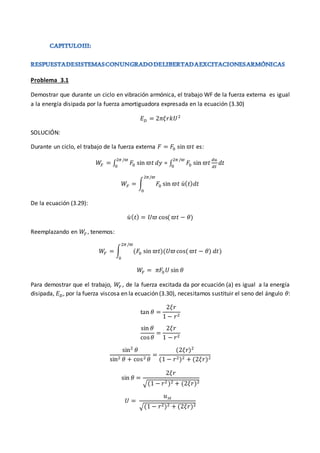 Problema 3.1
Demostrar que durante un ciclo en vibración armónica, el trabajo WF de la fuerza externa es igual
a la energía disipada por la fuerza amortiguadora expresada en la ecuación (3.30)
𝐸𝐷 = 2𝜋𝜉𝑟𝑘𝑈2
SOLUCIÓN:
Durante un ciclo, el trabajo de la fuerza externa 𝐹 = 𝐹0 sin 𝜛𝑡 es:
𝑊
𝐹 = ∫ 𝐹0 sin 𝜛𝑡 𝑑𝑦
2𝜋 /𝜛
0
= ∫ 𝐹0 sin 𝜛𝑡
𝑑𝑢
𝑑𝑡
𝑑𝑡
2𝜋 /𝜛
0
𝑊𝐹 = ∫ 𝐹0 sin 𝜛𝑡 𝑢̇(𝑡)𝑑𝑡
2𝜋/𝜛
0
De la ecuación (3.29):
𝑢̇ (𝑡) = 𝑈𝜛 cos(𝜛𝑡 − 𝜃)
Reemplazando en 𝑊𝐹 , tenemos:
𝑊𝐹 = ∫ (𝐹0 sin 𝜛𝑡)(𝑈𝜛cos(𝜛𝑡 − 𝜃) 𝑑𝑡)
2𝜋 /𝜛
0
𝑊
𝐹 = 𝜋𝐹0 𝑈 sin 𝜃
Para demostrar que el trabajo, 𝑊
𝐹 , de la fuerza excitada da por ecuación (a) es igual a la energía
disipada, 𝐸𝐷, por la fuerza viscosa en la ecuación (3.30), necesitamos sustituir el seno del ángulo 𝜃:
tan 𝜃 =
2𝜉𝑟
1 − 𝑟2
sin 𝜃
cos𝜃
=
2𝜉𝑟
1 − 𝑟2
sin2
𝜃
sin2 𝜃 + cos2 𝜃
=
(2𝜉𝑟)2
(1 − 𝑟2)2 + (2𝜉𝑟)2
sin 𝜃 =
2𝜉𝑟
√(1 − 𝑟2)2 + (2𝜉𝑟)2
𝑈 =
𝑢𝑠𝑡
√(1 − 𝑟2)2 + (2𝜉𝑟)2
 