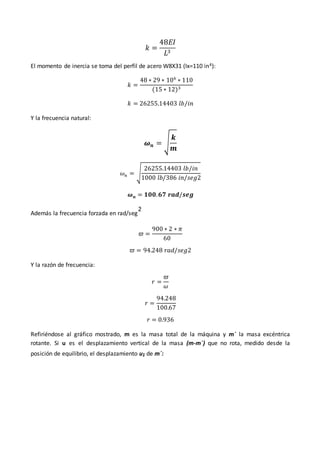 𝑘 =
48𝐸𝐼
𝐿3
El momento de inercia se toma del perfil de acero W8X31 (Ix=110 in4):
𝑘 =
48 ∗ 29 ∗ 106
∗ 110
(15 ∗ 12)3
𝑘 = 26255.14403 𝑙𝑏/𝑖𝑛
Y la frecuencia natural:
𝝎𝒏 = √
𝒌
𝒎
𝜔𝑛 = √
26255.14403 𝑙𝑏/𝑖𝑛
1000 𝑙𝑏/386 𝑖𝑛/𝑠𝑒𝑔2
𝝎𝒏 = 𝟏𝟎𝟎.𝟔𝟕 𝒓𝒂𝒅/𝒔𝒆𝒈
Además la frecuencia forzada en rad/seg
2
𝜛 =
900 ∗ 2 ∗ 𝜋
60
𝜛 = 94.248 𝑟𝑎𝑑/𝑠𝑒𝑔2
Y la razón de frecuencia:
𝑟 =
𝜛
𝜔
𝑟 =
94.248
100.67
𝑟 = 0.936
Refiriéndose al gráfico mostrado, m es la masa total de la máquina y m´ la masa excéntrica
rotante. Si u es el desplazamiento vertical de la masa (m-m´) que no rota, medido desde la
posición de equilibrio, el desplazamiento u1 de m´:
 