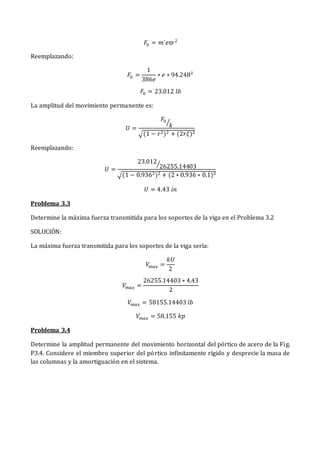 𝐹0 = 𝑚´𝑒𝜛2
Reemplazando:
𝐹0 =
1
386𝑒
∗ 𝑒 ∗ 94.2482
𝐹0 = 23.012 𝑙𝑏
La amplitud del movimiento permanente es:
𝑈 =
𝐹0
𝑘
⁄
√(1 − 𝑟2)2 + (2𝑟𝜉)2
Reemplazando:
𝑈 =
23.012
26255.14403
⁄
√(1 − 0.9362)2 + (2 ∗ 0.936 ∗ 0.1)2
𝑈 = 4.43 𝑖𝑛
Problema 3.3
Determine la máxima fuerza transmitida para los soportes de la viga en el Problema 3.2
SOLUCIÓN:
La máxima fuerza transmitida para los soportes de la viga sería:
𝑉𝑚𝑎𝑥 =
𝑘𝑈
2
𝑉𝑚𝑎𝑥 =
26255.14403 ∗ 4.43
2
𝑉𝑚𝑎𝑥 = 58155.14403 𝑙𝑏
𝑉𝑚𝑎𝑥 = 58.155 𝑘𝑝
Problema 3.4
Determine la amplitud permanente del movimiento horizontal del pórtico de acero de la Fig.
P3.4. Considere el miembro superior del pórtico infinitamente rígido y desprecie la masa de
las columnas y la amortiguación en el sistema.
 