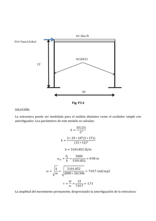 Fig. P3.4
SOLUCIÓN:
La estructura puede ser modelada para el análisis dinámico como el oscilador simple con
amortiguador. Los parámetros de este modelo se calculan:
𝑘 =
3𝐸(2𝐼)
𝐿3
𝑘 =
3 ∗ 29 ∗ 106
(2 ∗ 171)
(15 ∗ 12)3
𝑘 = 5101.852 𝑙𝑏/𝑖𝑛
𝑢𝑠𝑡 =
𝐹0
𝑘
=
5000
5101.852
= 0.98 𝑖𝑛
𝜔 = √
𝑘
𝑚
= √
5101.852
2000 ∗ 20/386
= 7.017 𝑟𝑎𝑑/𝑠𝑒𝑔2
𝑟 =
𝜛
𝜔
=
12
7.017
= 1.71
La amplitud del movimiento permanente, despreciando la amortiguación de la estructura:
W=2kp/ft
F(t)=5sen12t(kp)
20´
W10X33
15´
 