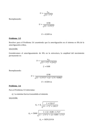 𝑈 =
𝑢𝑠𝑡
√(1 − 𝑟2 )2
,
Reemplazando:
𝑈 =
0.98
√(1 − 1.712)2
𝑈 = 0.509 𝑖𝑛
Problema 3.5
Resolver para el Problema 3.4 asumiendo que la amortiguación en el sistema es 8% de la
amortiguación crítica.
SOLUCIÓN:
Consideramos el amortiguamiento de 8% en la estructura, la amplitud del movimiento
permanente es:
𝑈 =
𝑢𝑠𝑡
√(1 − 𝑟2)2 + (2𝑟𝜉)2
𝜉 = 0.08
Reemplazando:
𝑈 =
0.98
√(1 − 1.712)2 + (2 ∗ 1.71 ∗ 0.08)2
𝑈 = 0.504 𝑖𝑛
Problema 3.6
Para el Problema 3.5 determine:
a) La máxima fuerza transmitida al cimiento
SOLUCIÓN:
𝐴𝑇 = 𝐹0√
1 + (2𝜉𝑟)2
(1 − 𝑟2)2 + (2𝜉𝑟)2
𝐴𝑇 = 5000√
1 + (2 ∗ 0.08 ∗ 1.71)2
(1− 1.712)2 + (2 ∗ 0.08 ∗ 1.71)2
𝐴𝑇 = 3059.219 𝑙𝑏
 