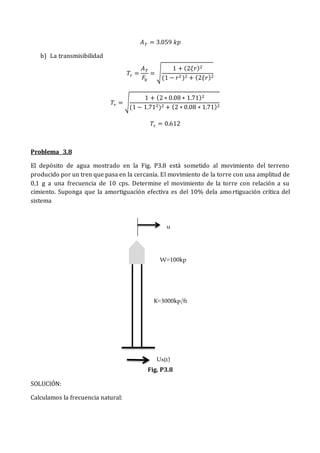 𝐴𝑇 = 3.059 𝑘𝑝
b) La transmisibilidad
𝑇𝑟 =
𝐴𝑇
𝐹0
= √
1 + (2𝜉𝑟)2
(1 − 𝑟2)2 + (2𝜉𝑟)2
𝑇𝑟 = √
1 + (2 ∗ 0.08 ∗ 1.71)2
(1 − 1.712)2 + (2 ∗ 0.08 ∗ 1.71)2
𝑇𝑟 = 0.612
Problema 3.8
El depósito de agua mostrado en la Fig. P3.8 está sometido al movimiento del terreno
producido por un tren que pasa en la cercanía. El movimiento de la torre con una amplitud de
0,1 g a una frecuencia de 10 cps. Determine el movimiento de la torre con relación a su
cimiento. Suponga que la amortiguación efectiva es del 10% dela amortiguación crítica del
sistema
Fig. P3.8
SOLUCIÓN:
Calculamos la frecuencia natural:
u
W=100kp
K=3000kp/ft
Us(t)
 