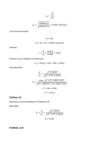 𝜔𝑛 = √
𝑘
𝑚
𝜔𝑛 = √
3000𝑘𝑝/𝑓𝑡
100𝑘𝑝/32.2
= 31.081 𝑟𝑎𝑑/𝑠𝑒𝑔2
La frecuencia forzada:
ϖ = 2𝜋𝑓
ϖ = 2𝜋 ∗ 10 = 62.832 𝑟𝑎𝑑/𝑠𝑒𝑔2
Entonces,
𝑟 =
ϖ
𝜔𝑛
=
62.832
31.081
= 2.022
Sabemos que la amplitud está dada por:
𝑢𝑠𝑡 = 0.01𝑔 = 0.01 ∗ 386 = 3.86𝑖𝑛
Reemplazando:
𝑈
𝑢𝑠𝑡
=
√1 + (2𝑟𝜉)2
√(1 − 𝑟2 )2 + (2𝑟𝜉)2
𝑈 =
3.86 ∗ √1 + (2 ∗ 2.022 ∗ 0.1)2
√(1 − 2.0222)2 + (2 ∗ 2.022 ∗ 0.1)2
𝑈 = 3.86 ∗ 0.346
𝑈 = 1.33 𝑖𝑛
Problema 3.9
Determine la transmisibilidad en el Problema 3.8
SOLUCIÓN:
𝑇𝑅 =
𝑈
𝑢𝑠𝑡
=
√1 + (2𝑟𝜉)2
√(1 − 𝑟2)2 + (2𝑟𝜉)2
𝑇𝑅 = 0.346
Problema 3.10
 