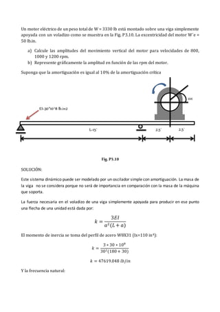 Un motor eléctrico de un peso total de W = 3330 lb está montado sobre una viga simplemente
apoyada con un voladizo como se muestra en la Fig. P3.10. La excentricidad del motor W´e =
50 lb.in.
a) Calcule las amplitudes del movimiento vertical del motor para velocidades de 800,
1000 y 1200 rpm.
b) Represente gráficamente la amplitud en función de las rpm del motor.
Suponga que la amortiguación es igual al 10% de la amortiguación crítica
Fig. P3.10
SOLUCIÓN:
Este sistema dinámico puede ser modelado por un oscilador simple con amortiguación. La masa de
la viga no se considera porque no será de importancia en comparación con la masa de la máquina
que soporta.
La fuerza necesaria en el voladizo de una viga simplemente apoyada para producir en ese punto
una flecha de una unidad está dada por:
𝑘 =
3𝐸𝐼
𝑎2(𝐿 + 𝑎)
El momento de inercia se toma del perfil de acero W8X31 (Ix=110 in4):
𝑘 =
3 ∗ 30 ∗ 108
302(180+ 30)
𝑘 = 47619.048 𝑙𝑏/𝑖𝑛
Y la frecuencia natural:
EI=30*10^8 lb.in2
L=15´
ωt
2.5´ 2.5´
 