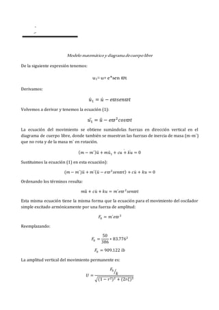 Modelo matemático y diagrama decuerpo libre
De la siguiente expresión tenemos:
u1= u+ e*sen 𝜛t
Derivamos:
𝑢̇1 = 𝑢̇ − 𝑒𝜛𝑠𝑒𝑛𝜛𝑡
Volvemos a derivar y tenemos la ecuación (1):
𝑢1
̈ = 𝑢̈ − 𝑒𝜛2
𝑐𝑜𝑠𝜛𝑡
La ecuación del movimiento se obtiene sumándolas fuerzas en dirección vertical en el
diagrama de cuerpo libre, donde también se muestran las fuerzas de inercia de masa (m-m´)
que no rota y de la masa m´ en rotación.
(𝑚 − 𝑚´)𝑢̈ + 𝑚ú1 + 𝑐𝑢 + 𝑘𝑢 = 0
̇
̇
Sustituimos la ecuación (1) en esta ecuación):
(𝑚 − 𝑚´)𝑢̈ + 𝑚´(𝑢̈ − 𝑒𝜛2
𝑠𝑒𝑛𝜛𝑡) + 𝑐𝑢̇ + 𝑘𝑢 = 0
Ordenando los términos resulta:
𝑚𝑢̈ + 𝑐𝑢̇ + 𝑘𝑢 = 𝑚´𝑒𝜛2
𝑠𝑒𝑛𝜛𝑡
Esta misma ecuación tiene la misma forma que la ecuación para el movimiento del oscilador
simple excitado armónicamente por una fuerza de amplitud:
𝐹0 = 𝑚´𝑒𝜛2
Reemplazando:
𝐹0 =
50
386
∗ 83.7762
𝐹0 = 909.122 𝑙𝑏
La amplitud vertical del movimiento permanente es:
𝑈 =
𝐹0
𝑘
⁄
√(1 − 𝑟2)2 + (2𝑟𝜉)2
 