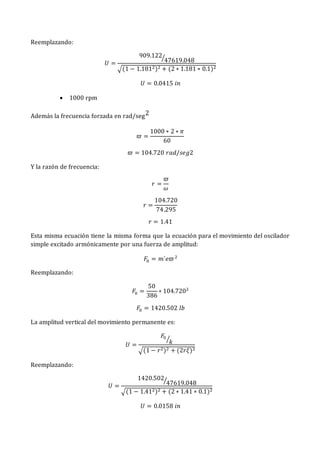 Reemplazando:
𝑈 =
909.122
47619.048
⁄
√(1 − 1.1812)2 + (2 ∗ 1.181 ∗ 0.1)2
𝑈 = 0.0415 𝑖𝑛
 1000 rpm
Además la frecuencia forzada en rad/seg2
𝜛 =
1000 ∗ 2 ∗ 𝜋
60
𝜛 = 104.720 𝑟𝑎𝑑/𝑠𝑒𝑔2
Y la razón de frecuencia:
𝑟 =
𝜛
𝜔
𝑟 =
104.720
74.295
𝑟 = 1.41
Esta misma ecuación tiene la misma forma que la ecuación para el movimiento del oscilador
simple excitado armónicamente por una fuerza de amplitud:
𝐹0 = 𝑚´𝑒𝜛2
Reemplazando:
𝐹0 =
50
386
∗ 104.7202
𝐹0 = 1420.502 𝑙𝑏
La amplitud vertical del movimiento permanente es:
𝑈 =
𝐹0
𝑘
⁄
√(1 − 𝑟2)2 + (2𝑟𝜉)2
Reemplazando:
𝑈 =
1420.502
47619.048
⁄
√(1 − 1.412)2 + (2 ∗ 1.41 ∗ 0.1)2
𝑈 = 0.0158 𝑖𝑛
 