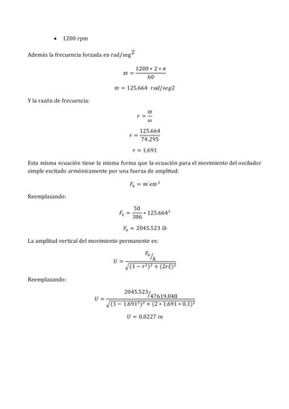  1200 rpm
Además la frecuencia forzada en rad/seg2
𝜛 =
1200 ∗ 2 ∗ 𝜋
60
𝜛 = 125.664 𝑟𝑎𝑑/𝑠𝑒𝑔2
Y la razón de frecuencia:
𝑟 =
𝜛
𝜔
𝑟 =
125.664
74.295
𝑟 = 1.691
Esta misma ecuación tiene la misma forma que la ecuación para el movimiento del oscilador
simple excitado armónicamente por una fuerza de amplitud:
𝐹0 = 𝑚´𝑒𝜛2
Reemplazando:
𝐹0 =
50
386
∗ 125.6642
𝐹0 = 2045.523 𝑙𝑏
La amplitud vertical del movimiento permanente es:
𝑈 =
𝐹0
𝑘
⁄
√(1 − 𝑟2)2 + (2𝑟𝜉)2
Reemplazando:
𝑈 =
2045.523
47619.048
⁄
√(1 − 1.6912)2 + (2 ∗ 1.691 ∗ 0.1)2
𝑈 = 0.0227 𝑖𝑛
 