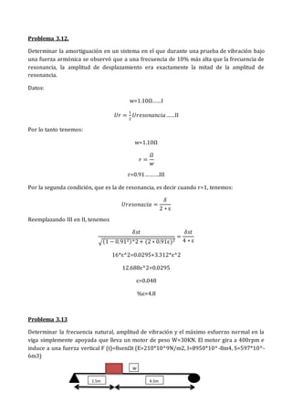 Problema 3.12.
Determinar la amortiguación en un sistema en el que durante una prueba de vibración bajo
una fuerza armónica se observó que a una frecuencia de 10% más alta que la frecuencia de
resonancia, la amplitud de desplazamiento era exactamente la mitad de la amplitud de
resonancia.
Datos:
w=1.10Ω……I
𝑈𝑟 =
1
2
𝑈𝑟𝑒𝑠𝑜𝑛𝑎𝑛𝑐𝑖𝑎……II
Por lo tanto tenemos:
w=1.10Ω
𝑟 =
𝛺
𝑤
r=0.91……….III
Por la segunda condición, que es la de resonancia, es decir cuando r=1, tenemos:
𝑈𝑟𝑒𝑠𝑜𝑛𝑎𝑐𝑖𝑎 =
𝛿
2 ∗ ɛ
Reemplazando III en II, tenemos
𝛿𝑠𝑡
√(1 − 0.912)^2+ (2 ∗ 0.91ɛ)2
=
𝛿𝑠𝑡
4 ∗ ɛ
16*ɛ^2=0.0295+3.312*ɛ^2
12.688ɛ^2=0.0295
ɛ=0.048
%ɛ=4.8
Problema 3.13
Determinar la frecuencia natural, amplitud de vibración y el máximo esfuerzo normal en la
viga simplemente apoyada que lleva un motor de peso W=30KN. El motor gira a 400rpm e
induce a una fuerza vertical F (t)=8senΩt (E=210*10^9N/m2, I=8950*10^-8m4, S=597*10^-
6m3)
1.5m 4.5m
W
 