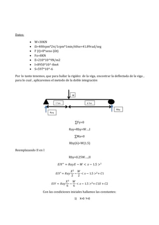 Datos:
 W=30KN
 Ω=400rpm*2π/1rpm*1min/60se=41.89rad/seg
 F (t)=8*seno (Ωt)
 Fo=8KN
 E=210*10^9N/m2
 I=8950*10^-8m4
 S=597*10^-6
Por lo tanto tenemos, que para hallar la rigidez de la viga, encontrar la deflectada de la viga ,
para lo cual , aplicaremos el metodo de la doble integración
∑Fy=0
Ray+Rby=W….I
∑Ma=0
Rby(6)=W(1.5)
Reemplazando II en I
Rby=0.25W…..II
𝐸𝐼𝑌" = 𝑅𝑎𝑦𝑋 − 𝑊 < 𝑥 − 1.5 >1
𝐸𝐼𝑌′ = 𝑅𝑎𝑦
𝑋2
2
−
𝑊
2
< 𝑥 − 1.5 >2+ 𝐶1
𝐸𝐼𝑌 = 𝑅𝑎𝑦
𝑋3
6
−
𝑊
6
< 𝑥 − 1.5 >3+ 𝐶1𝑋 + 𝐶2
Con las condiciones iniciales hallamos las constantes:
1) X=0 Y=0
1.5m 4.5m
W
Ray
Rby
 