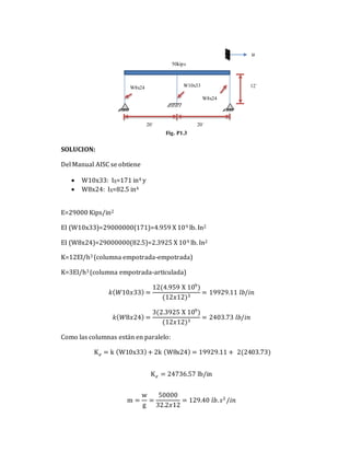 SOLUCION:
Del Manual AISC se obtiene
 W10x33: IX=171 in4 y
 W8x24: IX=82.5 in4
E=29000 Kips/in2
EI (W10x33)=29000000(171)=4.959 X 109 lb. In2
EI (W8x24)=29000000(82.5)=2.3925 X 109 lb. In2
K=12EI/h3 (columna empotrada-empotrada)
K=3EI/h3 (columna empotrada-articulada)
𝑘(𝑊10𝑥33) =
12(4.959 X 109
)
(12𝑥12)3
= 19929.11 𝑙𝑏/𝑖𝑛
𝑘(𝑊8𝑥24) =
3(2.3925 X 109
)
(12𝑥12)3
= 2403.73 𝑙𝑏/𝑖𝑛
Como las columnas están en paralelo:
K𝑒 = k (W10x33)+ 2k (W8x24) = 19929.11 + 2(2403.73)
K𝑒 = 24736.57 lb/in
m =
w
g
=
50000
32.2𝑥12
= 129.40 𝑙𝑏.𝑠2
/𝑖𝑛
12´
W8x24
W8x24 W10x33
50kips
u
Fig. P1.3
20´ 20´
 