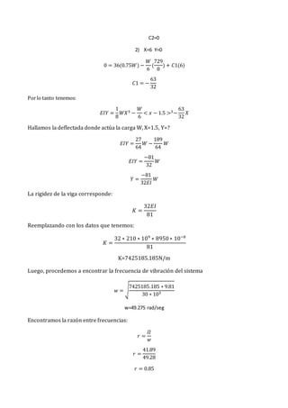 C2=0
2) X=6 Y=0
0 = 36(0.75𝑊) −
𝑊
6
(
729
8
) + 𝐶1(6)
𝐶1 = −
63
32
Porlo tanto tenemos:
𝐸𝐼𝑌 =
1
8
𝑊𝑋3 −
𝑊
6
< 𝑥 − 1.5 >3−
63
32
𝑋
Hallamos la deflectada donde actúa la carga W, X=1.5, Y=?
𝐸𝐼𝑌 =
27
64
𝑊 −
189
64
𝑊
𝐸𝐼𝑌 =
−81
32
𝑊
𝑌 =
−81
32𝐸𝐼
𝑊
La rigidez de la viga corresponde:
𝐾 =
32𝐸𝐼
81
Reemplazando con los datos que tenemos:
𝐾 =
32 ∗ 210 ∗ 109
∗ 8950∗ 10−8
81
K=7425185.185N/m
Luego, procedemos a encontrar la frecuencia de vibración del sistema
𝑤 = √
7425185.185 ∗ 9.81
30 ∗ 103
w=49.275 rad/seg
Encontramos la razón entre frecuencias:
𝑟 =
𝛺
𝑤
𝑟 =
41.89
49.28
𝑟 = 0.85
 