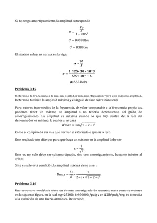Si, no tengo amortiguamiento, la amplitud corresponde
𝑈 =
𝐹𝑜
𝐾
1 − 0.852
𝑈 = 0.00388𝑚
𝑈 = 0.388𝑐𝑚
El máximo esfuerzo normal en la viga:
𝝈 =
𝑴
𝑺
𝝈 =
𝟏. 𝟏𝟐𝟓 ∗ 𝟑𝟎 ∗ 𝟏𝟎^𝟑
𝟓𝟗𝟕 ∗ 𝟏𝟎^ − 𝟔
𝛔=56.53MPa
Problema 3.15
Determine la frecuencia a la cual un oscilador con amortiguación vibra con máxima amplitud.
Determine también la amplitud máxima y el ángulo de fase correspondiente
Para valores intermedios de la frecuencia, de valor comparable a la frecuencia propia ωN,
podemos tener un máximo de amplitud o no tenerlo dependiendo del grado de
amortiguamiento. La amplitud es máxima cuando lo que hay dentro de la raíz del
denominador es mínimo, lo cual ocurre para
𝑊𝑚𝑎𝑥 = 𝑊𝑛√1 − 2 ∗ ɛ2
Como se comprueba sin más que derivar el radicando e igualar a cero.
Este resultado nos dice que para que haya un máximo en la amplitud debe ser
ɛ =
1
√2
Esto es, no solo debe ser subamortiguado, sino con amortiguamiento, bastante inferior al
crítico
Si se cumple esta condición, la amplitud máxima viene a ser:
𝑈𝑚𝑎𝑥 =
𝐹𝑜
𝐾
∗
1
2 ∗ ɛ ∗ √1 − 2 ∗ ɛ2
Problema 3.16
Una estructura modelada como un sistema amortiguado de resorte y masa como se muestra
en la siguiente figura, en la cual mg=2520lb, k=89000lb/pulg y c=112lb*pulg/seg, es sometida
a la excitación de una fuerza armónica. Determine:
 