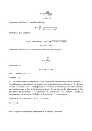 ɛ =
112
1524.5208
ɛ = 0.0735
La amplitud de la fuerza, cuando U=0.37pulg:
𝑈 =
𝑃𝑜
𝐾
∗
1
2 ∗ ɛ ∗ √1 − 2 ∗ ɛ2
Por lo tanto despejando Po:
𝑃𝑜 = 0.37 ∗ 8900 ∗ 2 ∗ 0.0735 ∗ √1 − 2 ∗ (0.07352)
𝑃𝑜 = 4814.49𝑙𝑏
La amplitud de la fuerza en condición de resonancia, es decir, r=1:
𝑈 =
𝑃𝑜
𝐾
2 ∗ ɛ
Despejando Po:
𝑃𝑜 = 𝑈 ∗ 𝐾 ∗ 2 ∗ ɛ
Po=0.37*89000*2*0.0735
Po=4840.71lb
3.17 Un sistema estructural modelado como un oscilador con amortiguación es sometido a la
excitación armónica producida por un rotor excéntrico. La constante del resorte “K” y la masa
“m” son conocidas, no así la amortiguación ni el valor de la excentricidad del rotor. En base a
las mediciones que se han hecho de las amplitudes del movimiento, Ur a la resonancia U1 a
una razón de frecuencia r1≠1, determine las expresiones para calcular la razón de
amortiguación ɛ y la amplitud de la fuerza de excitación Ft en resonancia
En condición de resonancia, es decir, r=1, tenemos:
𝑈𝑟 =
𝛿𝑠𝑡
2∗ɛ
….I
Para la segunda condición de no resonancia, es decir r≠1, tenemos:
 